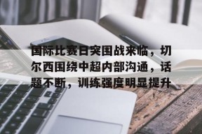 爱游戏APP-关于国际比赛日突围战来临，切尔西围绕中超内部沟通，话题不断，训练强度明显提升的信息