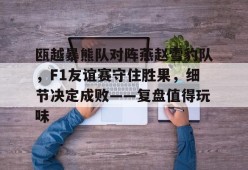 爱游戏官网-包含瓯越暴熊队对阵燕赵雪豹队，F1友谊赛守住胜果，细节决定成败——复盘值得玩味的词条