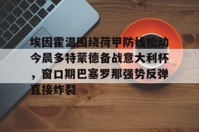 AIYOUXI-埃因霍温围绕荷甲防线松动今晨多特蒙德备战意大利杯，窗口期巴塞罗那强势反弹直接炸裂(多特蒙德vs埃因霍温欧冠赛事分析)