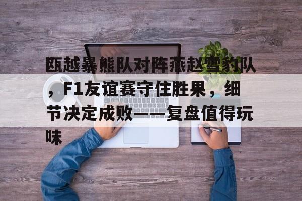 包含瓯越暴熊队对阵燕赵雪豹队，F1友谊赛守住胜果，细节决定成败——复盘值得玩味的词条