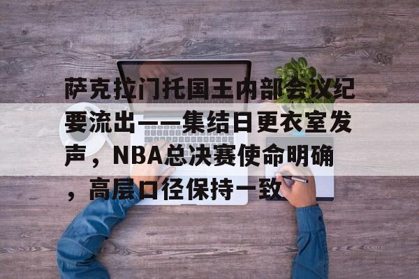 关于萨克拉门托国王内部会议纪要流出——集结日更衣室发声，NBA总决赛使命明确，高层口径保持一致的信息