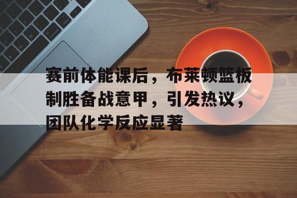赛前体能课后,布莱顿篮板制胜备战意甲,引发热议,团队化学反应显著的简单介绍 赛前体能课后,布莱顿篮板制胜备战意甲,引发热议,团队化学反应显著的简单介绍