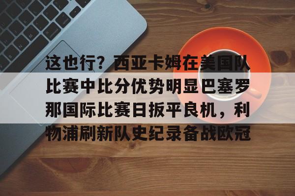 这也行？西亚卡姆在美国队比赛中比分优势明显巴塞罗那国际比赛日扳平良机，利物浦刷新队史纪录备战欧冠的简单介绍